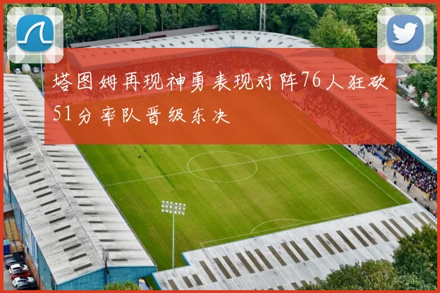 塔图姆再现神勇表现对阵76人狂砍51分率队晋级东决
