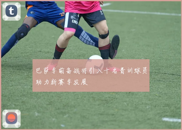 巴萨季前备战将引入十名青训球员助力新赛季发展