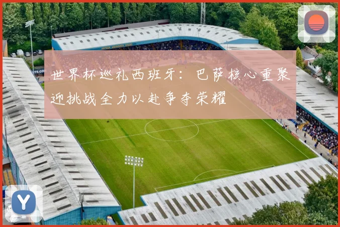 世界杯巡礼西班牙：巴萨核心重聚迎挑战全力以赴争夺荣耀