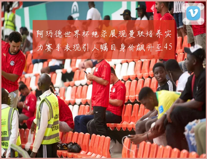 阿玛德世界杯绝杀展现曼联培养实力赛季表现引人瞩目身价飙升至4500万欧