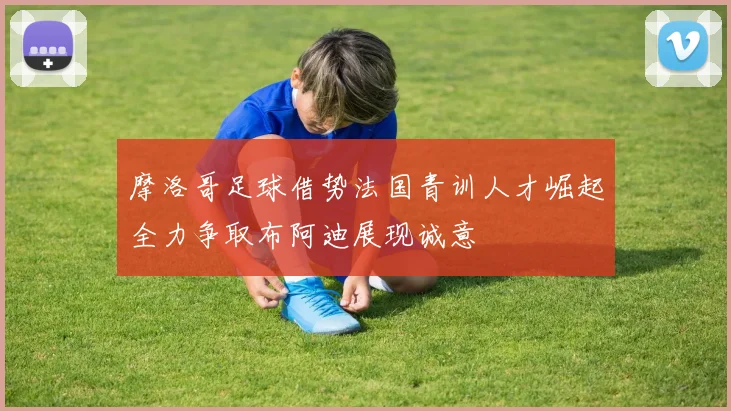 摩洛哥足球借势法国青训人才崛起全力争取布阿迪展现诚意