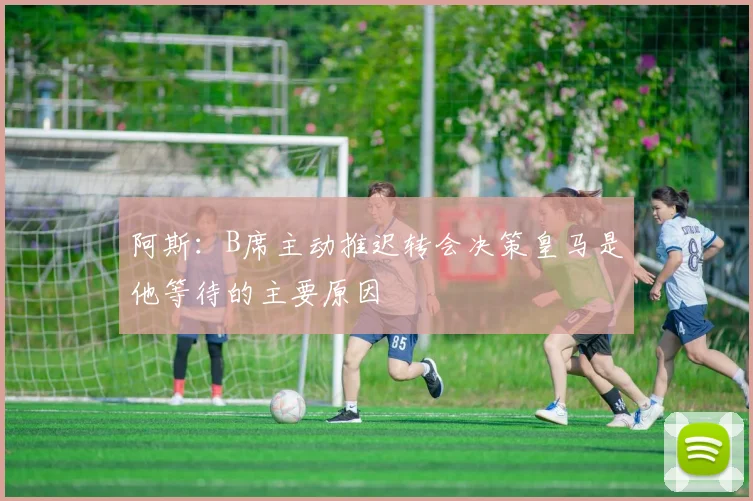阿斯：B席主动推迟转会决策皇马是他等待的主要原因