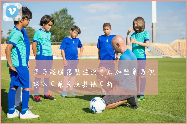 罗马诺透露恩佐仍考虑加盟皇马但球队目前关注其他目标