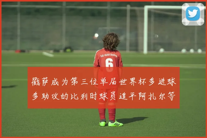 戳萨成为第三位单届世界杯多进球多助攻的比利时球员追平阿扎尔等传奇
