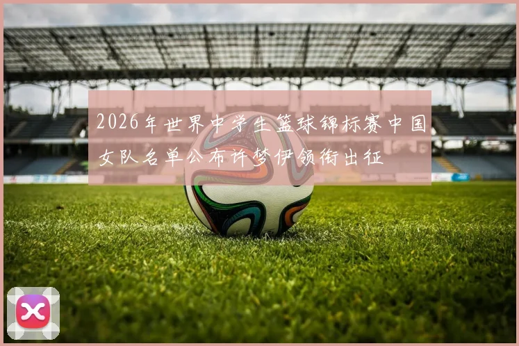 2026年世界中学生篮球锦标赛中国女队名单公布许梦伊领衔出征
