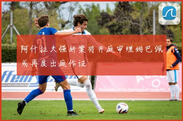 阿什拉夫强奸案将开庭审理姆巴佩或再度出庭作证