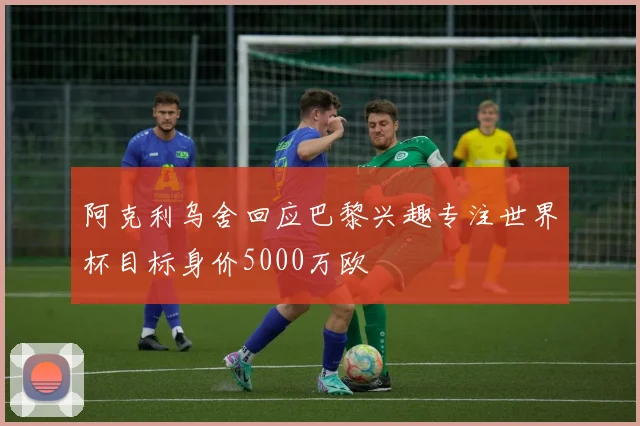阿克利乌舍回应巴黎兴趣专注世界杯目标身价5000万欧